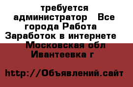 требуется администратор - Все города Работа » Заработок в интернете   . Московская обл.,Ивантеевка г.